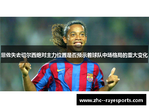 恩佐失去切尔西绝对主力位置是否预示着球队中场格局的重大变化 恩佐失去切尔西绝对主力位置是否预示着球队中场格局的重大变化
