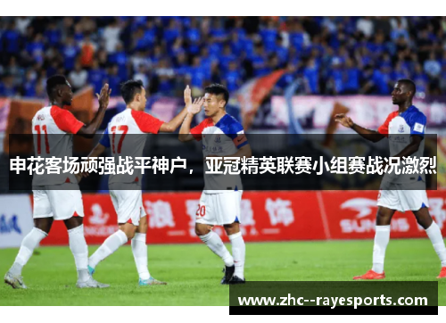 申花客场顽强战平神户,亚冠精英联赛小组赛战况激烈 申花客场顽强战平神户,亚冠精英联赛小组赛战况激烈